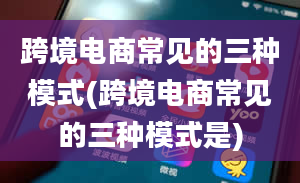 跨境电商常见的三种模式(跨境电商常见的三种模式是)