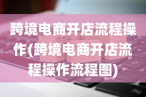 跨境电商开店流程操作(跨境电商开店流程操作流程图)