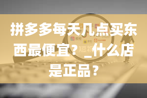 拼多多每天几点买东西最便宜？_什么店是正品？