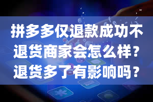 拼多多仅退款成功不退货商家会怎么样？退货多了有影响吗？