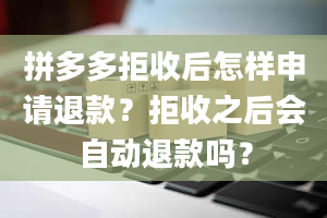 拼多多拒收后怎样申请退款？拒收之后会自动退款吗？