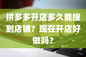 拼多多开店多久能搜到店铺？现在开店好做吗？