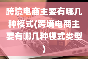 跨境电商主要有哪几种模式(跨境电商主要有哪几种模式类型)