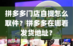 拼多多门店自提怎么取件？拼多多在哪看发货地址？