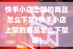 快手小店上架的商品怎么下架(快手小店上架的商品怎么下架啊)