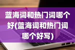 蓝海词和热门词哪个好(蓝海词和热门词哪个好写)