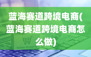 蓝海赛道跨境电商(蓝海赛道跨境电商怎么做)
