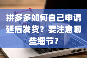 拼多多如何自己申请延后发货？要注意哪些细节？