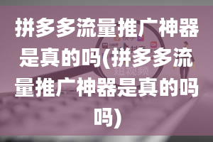 拼多多流量推广神器是真的吗(拼多多流量推广神器是真的吗吗)