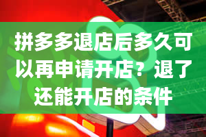 拼多多退店后多久可以再申请开店？退了还能开店的条件