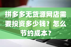 拼多多无货源网店需要投资多少钱？怎么节约成本？