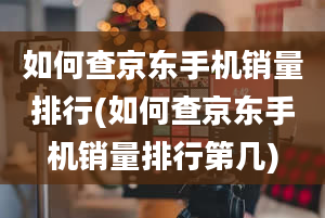 如何查京东手机销量排行(如何查京东手机销量排行第几)