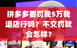 拼多多要罚我5万我退店行吗？不交罚款会怎样？