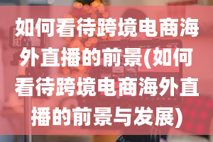 如何看待跨境电商海外直播的前景(如何看待跨境电商海外直播的前景与发展)