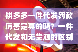 拼多多一件代发罚款厉害是真的吗？一件代发和无货源的区别