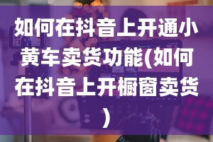 如何在抖音上开通小黄车卖货功能(如何在抖音上开橱窗卖货)