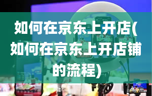 如何在京东上开店(如何在京东上开店铺的流程)