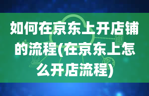 如何在京东上开店铺的流程(在京东上怎么开店流程)