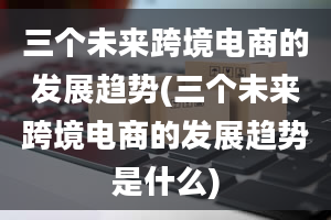 三个未来跨境电商的发展趋势(三个未来跨境电商的发展趋势是什么)