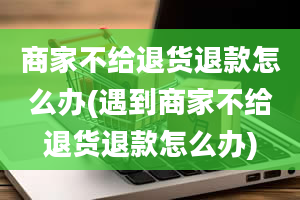 商家不给退货退款怎么办(遇到商家不给退货退款怎么办)