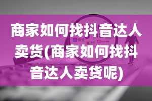 商家如何找抖音达人卖货(商家如何找抖音达人卖货呢)