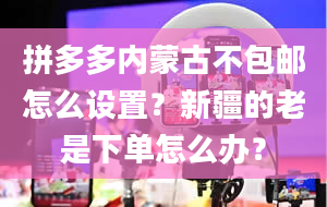 拼多多内蒙古不包邮怎么设置？新疆的老是下单怎么办？