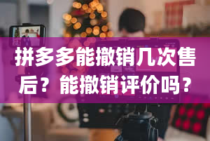 拼多多能撤销几次售后？能撤销评价吗？