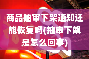 商品抽审下架通知还能恢复吗(抽审下架是怎么回事)