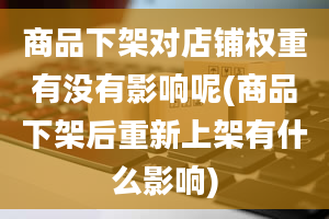 商品下架对店铺权重有没有影响呢(商品下架后重新上架有什么影响)