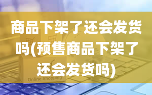 商品下架了还会发货吗(预售商品下架了还会发货吗)