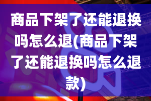 商品下架了还能退换吗怎么退(商品下架了还能退换吗怎么退款)