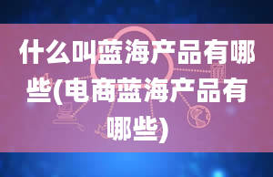 什么叫蓝海产品有哪些(电商蓝海产品有哪些)