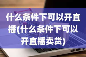 什么条件下可以开直播(什么条件下可以开直播卖货)