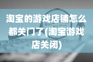 淘宝的游戏店铺怎么都关门了(淘宝游戏店关闭)