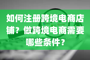 如何注册跨境电商店铺？做跨境电商需要哪些条件？