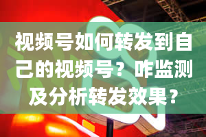 视频号如何转发到自己的视频号？咋监测及分析转发效果？