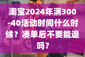 淘宝2024年满300-40活动时间什么时候？凑单后不要能退吗？