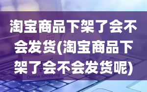 淘宝商品下架了会不会发货(淘宝商品下架了会不会发货呢)