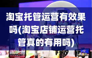 淘宝托管运营有效果吗(淘宝店铺运营托管真的有用吗)