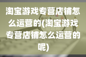 淘宝游戏专营店铺怎么运营的(淘宝游戏专营店铺怎么运营的呢)