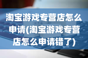 淘宝游戏专营店怎么申请(淘宝游戏专营店怎么申请错了)