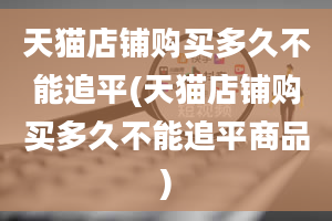 天猫店铺购买多久不能追平(天猫店铺购买多久不能追平商品)