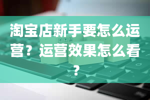 淘宝店新手要怎么运营？运营效果怎么看？