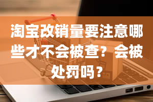 淘宝改销量要注意哪些才不会被查？会被处罚吗？