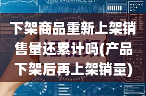 下架商品重新上架销售量还累计吗(产品下架后再上架销量)