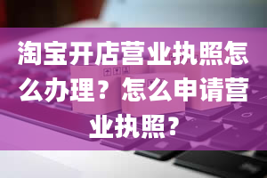 淘宝开店营业执照怎么办理？怎么申请营业执照？