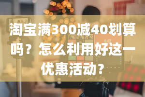 淘宝满300减40划算吗？怎么利用好这一优惠活动？