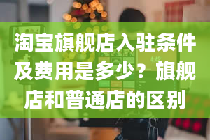 淘宝旗舰店入驻条件及费用是多少？旗舰店和普通店的区别