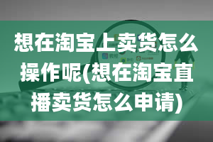 想在淘宝上卖货怎么操作呢(想在淘宝直播卖货怎么申请)