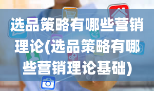 选品策略有哪些营销理论(选品策略有哪些营销理论基础)